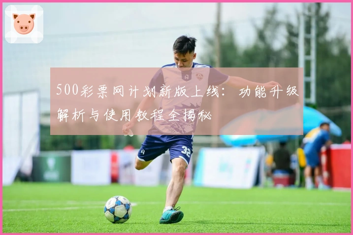 500彩票网计划新版上线：功能升级解析与使用教程全揭秘