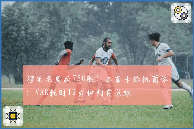 穆里尼奥获750胜！本菲卡怒批葡体：VAR耗时12分钟判罚点球