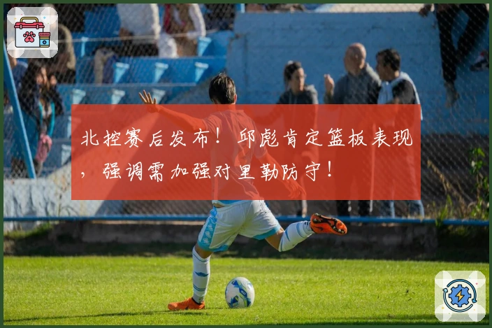 北控赛后发布!邱彪肯定篮板表现,强调需加强对里勒防守!