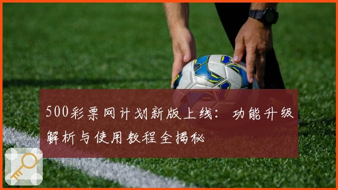 500彩票网计划新版上线：功能升级解析与使用教程全揭秘