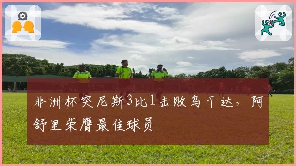 非洲杯突尼斯3比1击败乌干达，阿舒里荣膺最佳球员