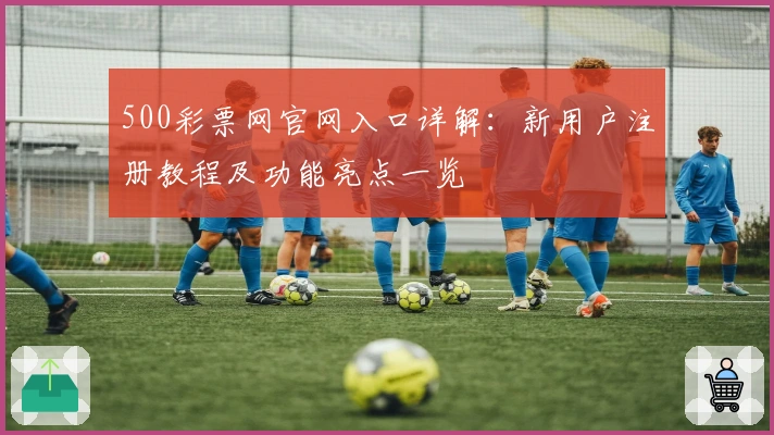 500彩票网官网入口详解：新用户注册教程及功能亮点一览