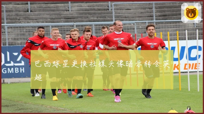 巴西球星更换社媒头像暗示转会英超