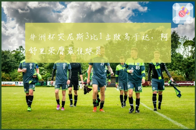 非洲杯突尼斯3比1击败乌干达，阿舒里荣膺最佳球员