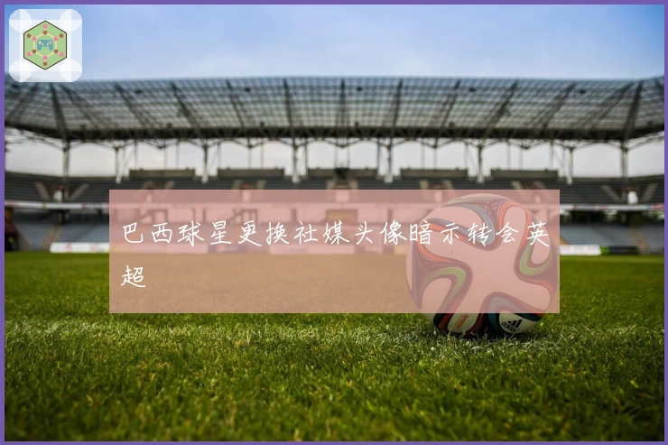 巴西球星更换社媒头像暗示转会英超