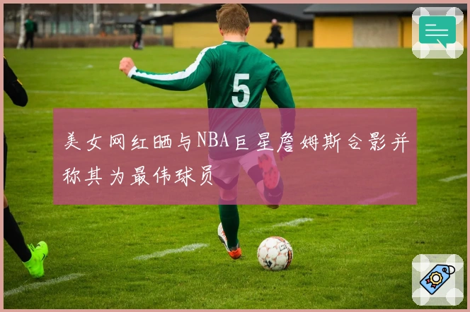 美女网红晒与NBA巨星詹姆斯合影并称其为最伟球员