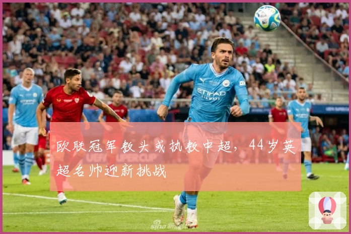 欧联冠军教头或执教中超，44岁英超名帅迎新挑战