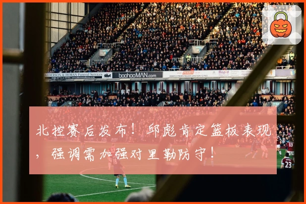 北控赛后发布！邱彪肯定篮板表现，强调需加强对里勒防守！