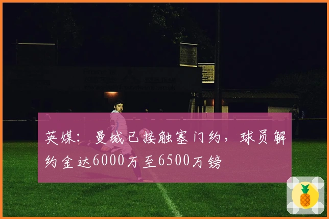 英媒：曼城已接触塞门约，球员解约金达6000万至6500万镑