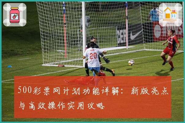 500彩票网计划功能详解:新版亮点与高效操作实用攻略