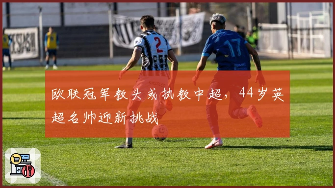 欧联冠军教头或执教中超，44岁英超名帅迎新挑战